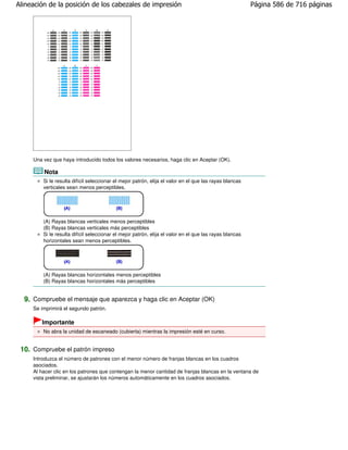Alineación de la posición de los cabezales de impresión                                                  Página 586 de 716 páginas




     Una vez que haya introducido todos los valores necesarios, haga clic en Aceptar (OK).

         Nota
         Si le resulta difícil seleccionar el mejor patrón, elija el valor en el que las rayas blancas
         verticales sean menos perceptibles.




         (A) Rayas blancas verticales menos perceptibles
         (B) Rayas blancas verticales más perceptibles
         Si le resulta difícil seleccionar el mejor patrón, elija el valor en el que las rayas blancas
         horizontales sean menos perceptibles.




         (A) Rayas blancas horizontales menos perceptibles
         (B) Rayas blancas horizontales más perceptibles


  9. Compruebe el mensaje que aparezca y haga clic en Aceptar (OK)
     Se imprimirá el segundo patrón.

        Importante
         No abra la unidad de escaneado (cubierta) mientras la impresión esté en curso.


 10. Compruebe el patrón impreso
     Introduzca el número de patrones con el menor número de franjas blancas en los cuadros
     asociados.
     Al hacer clic en los patrones que contengan la menor cantidad de franjas blancas en la ventana de
     vista preliminar, se ajustarán los números automáticamente en los cuadros asociados.
 