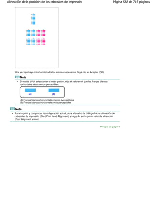 Alineación de la posición de los cabezales de impresión                                                 Página 588 de 716 páginas




     Una vez que haya introducido todos los valores necesarios, haga clic en Aceptar (OK).

          Nota
         Si resulta difícil seleccionar el mejor patrón, elija el valor en el que las franjas blancas
         horizontales sean menos perceptibles.




         (A) Franjas blancas horizontales menos perceptibles
         (B) Franjas blancas horizontales más perceptibles

     Nota
     Para imprimir y comprobar la configuración actual, abra el cuadro de diálogo Iniciar alineación de
     cabezales de impresión (Start Print Head Alignment) y haga clic en Imprimir valor de alineación
     (Print Alignment Value).


                                                                                            Principio de página
 