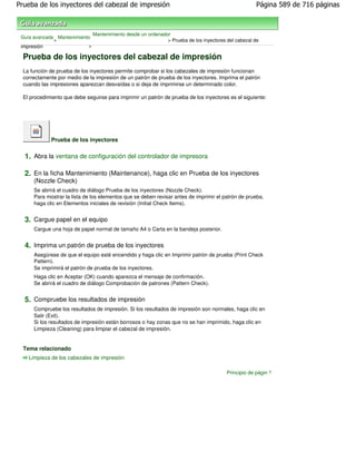 Prueba de los inyectores del cabezal de impresión                                                     Página 589 de 716 páginas



                               Mantenimiento desde un ordenador
 Guía avanzada Mantenimiento
              >                                               > Prueba de los inyectores del cabezal de
 impresión                 >

  Prueba de los inyectores del cabezal de impresión
  La función de prueba de los inyectores permite comprobar si los cabezales de impresión funcionan
  correctamente por medio de la impresión de un patrón de prueba de los inyectores. Imprima el patrón
  cuando las impresiones aparezcan desvaídas o si deja de imprimirse un determinado color.

  El procedimiento que debe seguirse para imprimir un patrón de prueba de los inyectores es el siguiente:




             Prueba de los inyectores


  1. Abra la ventana de configuración del controlador de impresora

  2. En la ficha Mantenimiento (Maintenance), haga clic en Prueba de los inyectores
      (Nozzle Check)
      Se abrirá el cuadro de diálogo Prueba de los inyectores (Nozzle Check).
      Para mostrar la lista de los elementos que se deben revisar antes de imprimir el patrón de prueba,
      haga clic en Elementos iniciales de revisión (Initial Check Items).


  3. Cargue papel en el equipo
      Cargue una hoja de papel normal de tamaño A4 o Carta en la bandeja posterior.


  4. Imprima un patrón de prueba de los inyectores
      Asegúrese de que el equipo esté encendido y haga clic en Imprimir patrón de prueba (Print Check
      Pattern).
      Se imprimirá el patrón de prueba de los inyectores.
      Haga clic en Aceptar (OK) cuando aparezca el mensaje de confirmación.
      Se abrirá el cuadro de diálogo Comprobación de patrones (Pattern Check).


  5. Compruebe los resultados de impresión
      Compruebe los resultados de impresión. Si los resultados de impresión son normales, haga clic en
      Salir (Exit).
      Si los resultados de impresión están borrosos o hay zonas que no se han imprimido, haga clic en
      Limpieza (Cleaning) para limpiar el cabezal de impresión.


  Tema relacionado
    Limpieza de los cabezales de impresión

                                                                                         Principio de página
 