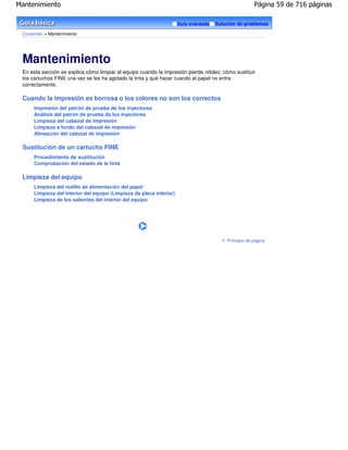 Mantenimiento                                                                                          Página 59 de 716 páginas

                                                                      Guía avanzada   Solución de problemas

 Contenido > Mantenimiento




 Mantenimiento
 En esta sección se explica cómo limpiar el equipo cuando la impresión pierde nitidez, cómo sustituir
 los cartuchos FINE una vez se les ha agotado la tinta y qué hacer cuando el papel no entra
 correctamente.

 Cuando la impresión es borrosa o los colores no son los correctos
      Impresión del patrón de prueba de los inyectores
      Análisis del patrón de prueba de los inyectores
      Limpieza del cabezal de impresión
      Limpieza a fondo del cabezal de impresión
      Alineación del cabezal de impresión

 Sustitución de un cartucho FINE
      Procedimiento de sustitución
      Comprobación del estado de la tinta

 Limpieza del equipo
      Limpieza del rodillo de alimentación del papel
      Limpieza del interior del equipo (Limpieza de placa inferior)
      Limpieza de los salientes del interior del equipo




                                                                                          Principio de página
 