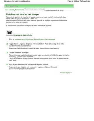 Limpieza del interior del equipo                                                                         Página 590 de 716 páginas



                                 Mantenimiento desde un ordenador
 Guía avanzada Mantenimiento
              >                                                 > Limpieza del interior del equipo
                           >

  Limpieza del interior del equipo
  Para evitar la aparición de manchas en la parte posterior del papel, realice la limpieza de la placa
  inferior antes de ejecutar la impresión a doble cara.
  Realice también la limpieza de la placa inferior si aparecen en la página impresa manchas de tinta
  distintas de los datos de impresión.

  El procedimiento para realizar la limpieza de placa inferior es el siguiente:




              Limpieza de placa inferior

  1. Abra la ventana de configuración del controlador de impresora

  2. Haga clic en Limpieza de placa inferior (Bottom Plate Cleaning) de la ficha
      Mantenimiento (Maintenance)
      Se abrirá el cuadro de diálogo Limpieza de placa inferior (Bottom Plate Cleaning).


  3. Cargue papel en el equipo
      Tal como indica el cuadro de diálogo, doble el papel normal de tamaño A4 o Carta por la mitad en
      horizontal y, a continuación, desdóblelo.
      Cargue el papel en la bandeja posterior orientado verticalmente con la punta del doblez mirando
      hacia abajo.


  4. Siga el procedimiento de limpieza de la placa inferior
      Asegúrese de que el equipo esté encendido y haga clic en Ejecutar (Execute).
      Se iniciará la limpieza de la placa inferior.

                                                                                           Principio de página
 