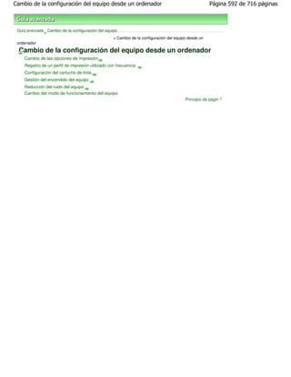 Cambio de la configuración del equipo desde un ordenador                                             Página 592 de 716 páginas



 Guía avanzada Cambio de la configuración del equipo
              >
                                                  > Cambio de la configuración del equipo desde un
 ordenador
  Cambio de la configuración del equipo desde un ordenador
    Cambio de las opciones de impresión
    Registro de un perfil de impresión utilizado con frecuencia
    Configuración del cartucho de tinta
    Gestión del encendido del equipo
    Reducción del ruido del equipo
    Cambio del modo de funcionamiento del equipo
                                                                                        Principio de página
 