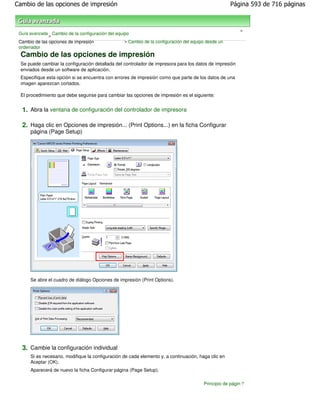Cambio de las opciones de impresión                                                                  Página 593 de 716 páginas



                                                                                                         >
 Guía avanzada Cambio de la configuración del equipo
               >
 Cambio de las opciones de impresión              > Cambio de la configuración del equipo desde un
 ordenador
 Cambio de las opciones de impresión
 Se puede cambiar la configuración detallada del controlador de impresora para los datos de impresión
 enviados desde un software de aplicación.
 Especifique esta opción si se encuentra con errores de impresión como que parte de los datos de una
 imagen aparezcan cortados.

 El procedimiento que debe seguirse para cambiar las opciones de impresión es el siguiente:


  1. Abra la ventana de configuración del controlador de impresora

  2. Haga clic en Opciones de impresión... (Print Options...) en la ficha Configurar
      página (Page Setup)




      Se abre el cuadro de diálogo Opciones de impresión (Print Options).




  3. Cambie la configuración individual
      Si es necesario, modifique la configuración de cada elemento y, a continuación, haga clic en
      Aceptar (OK).
      Aparecerá de nuevo la ficha Configurar página (Page Setup).

                                                                                        Principio de página
 