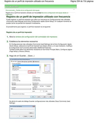 Registro de un perfil de impresión utilizado con frecuencia                                                Página 594 de 716 páginas



                                                                                                              >
 Guía avanzada Cambio de la configuración del equipo
                >
                                                        > Cambio de la configuración del equipo desde un
 Registro de un perfil de impresión utilizado con frecuencia
 ordenador
  Registro de un perfil de impresión utilizado con frecuencia
  Puede registrar un perfil de impresión que utilice con frecuencia en Configuraciones más utilizadas
  (Commonly Used Settings) de la ficha Configuración rápida (Quick Setup). En cualquier momento se
  pueden borrar los perfiles de impresión innecesarios.

  El procedimiento para registrar un perfil de impresión es el siguiente:


  Registro de un perfil de impresión

  1. Abra la ventana de configuración del controlador de impresora

  2. Establezca los elementos necesarios
      En Configuraciones más utilizadas (Commonly Used Settings) de la ficha Configuración rápida
      (Quick Setup), seleccione el perfil de impresión que desee utilizar y, en caso necesario, modifique
      la configuración de Funciones adicionales (Additional Features).
      También puede definir los elementos necesarios en las fichas Principal (Main), Configurar página
      (Page Setup) y Efectos (Effects).


  3. Haga clic en Guardar... (Save...)




      Se abrirá el cuadro de diálogo Guardar configuraciones más utilizadas (Save Commonly Used
      Settings).
 