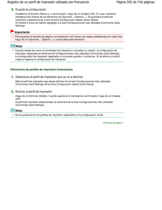 Registro de un perfil de impresión utilizado con frecuencia                                          Página 595 de 716 páginas

  4. Guarde la configuración
     Establezca el Nombre (Name) y, a continuación, haga clic en Aceptar (OK). En caso necesario,
     establezca los valores de los elementos de Opciones... (Options...). Se guardará el perfil de
     impresión y aparecerá de nuevo la ficha Configuración rápida (Quick Setup).
     El nombre e icono se habrán agregado a la lista Configuraciones más utilizadas (Commonly Used
     Settings).

     Importante
     Para guardar el tamaño de página, la orientación y el número de copias establecidos en cada hoja,
     haga clic en Opciones... (Options...) y compruebe cada elemento.

      Nota
     Cuando instale de nuevo el controlador de impresora o actualice su versión, la configuración de
     impresión registrada se eliminará de Configuraciones más utilizadas (Commonly Used Settings).
     La configuración de impresión registrada no se puede guardar ni conservar. Si se elimina un perfil,
     vuelva a registrar la configuración de impresión.



  Eliminación de perfiles de impresión innecesarios

  1. Seleccione el perfil de impresión que se va a eliminar
     Elija el perfil de impresión que desee eliminar en la lista Configuraciones más utilizadas
     (Commonly Used Settings) de la ficha Configuración rápida (Quick Setup).


  2. Elimine el perfil de impresión
     Haga clic en Eliminar (Delete). Cuando aparezca el mensaje de confirmación, haga clic en Aceptar
     (OK).
     El perfil de impresión seleccionado se eliminará de la lista Configuraciones más utilizadas
     (Commonly Used Settings).

      Nota
     No se puede borrar los perfiles de impresión registrados en la configuración inicial.


                                                                                         Principio de página
 