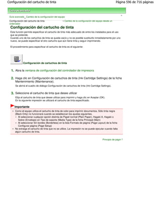 Configuración del cartucho de tinta                                                                    Página 596 de 716 páginas



                                                                                                            >
 Guía avanzada Cambio de la configuración del equipo
               >
 Configuración del cartucho de tinta              > Cambio de la configuración del equipo desde un
 ordenador
  Configuración del cartucho de tinta
  Esta función permite especificar el cartucho de tinta más adecuado de entre los instalados para el uso
  que se pretende.
  Cuando uno de los cartuchos de tinta se queda vacío y no es posible sustituirlo inmediatamente por uno
  nuevo, se puede especificar el otro cartucho que aún tiene tinta y seguir imprimiendo.

  El procedimiento para especificar el cartucho de tinta es el siguiente:




              Configuración de cartuchos de tinta


  1. Abra la ventana de configuración del controlador de impresora

  2. Haga clic en Configuración de cartuchos de tinta (Ink Cartridge Settings) de la ficha
      Mantenimiento (Maintenance).
      Se abrirá el cuadro de diálogo Configuración de cartuchos de tinta (Ink Cartridge Settings).


  3. Seleccione el cartucho de tinta que desee utilizar
      Elija el cartucho de tinta que desee utilizar para imprimir y haga clic en Aceptar (OK).
      En la siguiente impresión se utilizará el cartucho de tinta especificado.

      Importante
      Como el equipo utiliza el cartucho de tinta de color para imprimir documentos, Sólo tinta negra
      (Black Only) no funcionará cuando se establezcan los ajustes siguientes.
         Al seleccionar cualquier opción distinta de Papel normal (Plain Paper), Hagaki A, Hagaki o
         Sobre (Envelope) en Tipo de soporte (Media Type) de la ficha Principal (Main)
         Al seleccionar Sin bordes (Borderless) en la lista Formato de página (Page Layout) de la ficha
         Configurar página (Page Setup)
      No extraiga el cartucho de tinta que no se utilice. La impresión no se puede ejecutar cuando falta
      algún cartucho de tinta.


                                                                                           Principio de página
 