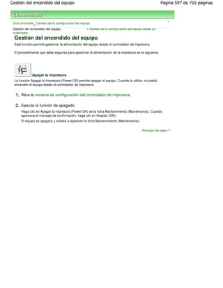 Gestión del encendido del equipo                                                                       Página 597 de 716 páginas



                                                                                                          >
 Guía avanzada Cambio de la configuración del equipo
               >
 Gestión del encendido del equipo                 > Cambio de la configuración del equipo desde un
 ordenador
  Gestión del encendido del equipo
  Esta función permite gestionar la alimentación del equipo desde el controlador de impresora.

  El procedimiento que debe seguirse para gestionar la alimentación de la impresora es el siguiente:




              Apagar la impresora
  La función Apagar la impresora (Power Off) permite apagar el equipo. Cuando la utilice, no podrá
  encender el equipo desde el controlador de impresora.


  1. Abra la ventana de configuración del controlador de impresora

  2. Ejecute la función de apagado.
      Haga clic en Apagar la impresora (Power Off) de la ficha Mantenimiento (Maintenance). Cuando
      aparezca el mensaje de confirmación, haga clic en Aceptar (OK).
      El equipo se apagará y volverá a aparecer la ficha Mantenimiento (Maintenance).

                                                                                        Principio de página
 