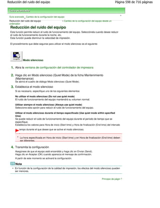 Reducción del ruido del equipo                                                                          Página 598 de 716 páginas



                                                                                                                >
 Guía avanzada Cambio de la configuración del equipo
              >
 Reducción del ruido del equipo                   > Cambio de la configuración del equipo desde un
 ordenador
  Reducción del ruido del equipo
  Esta función permite reducir el ruido de funcionamiento del equipo. Selecciónela cuando desee reducir
  el ruido de funcionamiento durante la noche, etc.
  Esta función puede disminuir la velocidad de impresión.

  El procedimiento que debe seguirse para utilizar el modo silencioso es el siguiente:




              Modo silencioso

  1. Abra la ventana de configuración del controlador de impresora

  2. Haga clic en Modo silencioso (Quiet Mode) de la ficha Mantenimiento
      (Maintenance)
      Se abrirá el cuadro de diálogo Modo silencioso (Quiet Mode).

  3. Establezca el modo silencioso
      Si es necesario, especifique uno de los siguientes elementos:

      No utilizar el modo silencioso (Do not use quiet mode)
      El ruido de funcionamiento del equipo mantendrá su volumen normal.

      Utilizar siempre el modo silencioso (Always use quiet mode)
      Seleccione esta opción para reducir el ruido de funcionamiento del equipo.

      Utilizar el modo silencioso durante el tiempo especificado (Use quiet mode within specified
      time)
      Se puede reducir el ruido de funcionamiento del equipo durante el período de tiempo que se
      especifique.
      Establezca los valores para Hora de inicio (Start time) y Hora de finalización (End time) del intervalo
      de tiempo durante el que desee que se active el modo silencioso.

          Importante
           La hora especificada en Hora de inicio (Start time) y en Hora de finalización (End time) deben
           ser diferentes.

  4. Transmita la configuración
      Asegúrese de que el equipo esté encendido y haga clic en Enviar (Send).
      Haga clic en Aceptar (OK) cuando aparezca el mensaje de confirmación.
      A partir de este momento se activará la configuración.

      Nota
      En función de la configuración de la calidad de impresión, los efectos del modo silencioso pueden
      ser menores.


                                                                                           Principio de página
 