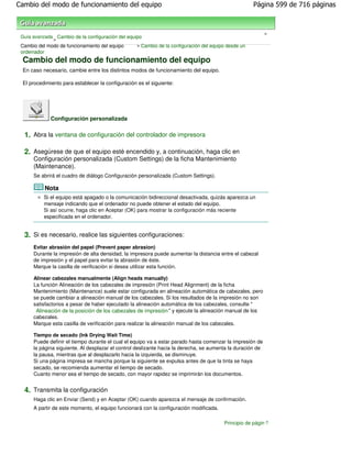 Cambio del modo de funcionamiento del equipo                                                         Página 599 de 716 páginas



                                                                                                            >
 Guía avanzada Cambio de la configuración del equipo
              >
 Cambio del modo de funcionamiento del equipo     > Cambio de la configuración del equipo desde un
 ordenador
 Cambio del modo de funcionamiento del equipo
 En caso necesario, cambie entre los distintos modos de funcionamiento del equipo.

 El procedimiento para establecer la configuración es el siguiente:




              Configuración personalizada

  1. Abra la ventana de configuración del controlador de impresora

  2. Asegúrese de que el equipo esté encendido y, a continuación, haga clic en
      Configuración personalizada (Custom Settings) de la ficha Mantenimiento
      (Maintenance).
      Se abrirá el cuadro de diálogo Configuración personalizada (Custom Settings).

             Nota
           Si el equipo está apagado o la comunicación bidireccional desactivada, quizás aparezca un
           mensaje indicando que el ordenador no puede obtener el estado del equipo.
           Si así ocurre, haga clic en Aceptar (OK) para mostrar la configuración más reciente
           especificada en el ordenador.


  3. Si es necesario, realice las siguientes configuraciones:
      Evitar abrasión del papel (Prevent paper abrasion)
      Durante la impresión de alta densidad, la impresora puede aumentar la distancia entre el cabezal
      de impresión y el papel para evitar la abrasión de éste.
      Marque la casilla de verificación si desea utilizar esta función.

      Alinear cabezales manualmente (Align heads manually)
      La función Alineación de los cabezales de impresión (Print Head Alignment) de la ficha
      Mantenimiento (Maintenance) suele estar configurada en alineación automática de cabezales, pero
      se puede cambiar a alineación manual de los cabezales. Si los resultados de la impresión no son
      satisfactorios a pesar de haber ejecutado la alineación automática de los cabezales, consulte "
       Alineación de la posición de los cabezales de impresión " y ejecute la alineación manual de los
      cabezales.
      Marque esta casilla de verificación para realizar la alineación manual de los cabezales.

      Tiempo de secado (Ink Drying Wait Time)
      Puede definir el tiempo durante el cual el equipo va a estar parado hasta comenzar la impresión de
      la página siguiente. Al desplazar el control deslizante hacia la derecha, se aumenta la duración de
      la pausa, mientras que al desplazarlo hacia la izquierda, se disminuye.
      Si una página impresa se mancha porque la siguiente se expulsa antes de que la tinta se haya
      secado, se recomienda aumentar el tiempo de secado.
      Cuanto menor sea el tiempo de secado, con mayor rapidez se imprimirán los documentos.


  4. Transmita la configuración
      Haga clic en Enviar (Send) y en Aceptar (OK) cuando aparezca el mensaje de confirmación.
      A partir de este momento, el equipo funcionará con la configuración modificada.

                                                                                        Principio de página
 