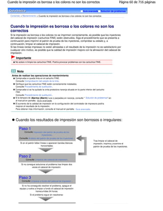 Cuando la impresión es borrosa o los colores no son los correctos                                                    Página 60 de 716 páginas

                                                                               Guía avanzada       Solución de problemas

  Contenido > Mantenimiento > Cuando la impresión es borrosa o los colores no son los correctos




  Cuando la impresión es borrosa o los colores no son los
  correctos
  Si la impresión es borrosa o los colores no se imprimen correctamente, es posible que los inyectores
  del cabezal de impresión (cartuchos FINE) estén obstruidos. Siga el procedimiento que se presenta a
  continuación para imprimir el patrón de prueba de los inyectores, comprobar su estado y, a
  continuación, limpiar el cabezal de impresión.
  Si las líneas rectas impresas no están alineadas o el resultado de la impresión no es satisfactorio por
  cualquier otro motivo, es posible que la calidad de impresión mejore con la alineación del cabezal de
  impresión.

       Importante
       No aclare ni limpie los cartuchos FINE. Podría provocar problemas con los cartuchos FINE.



        Nota
   Antes de realizar las operaciones de mantenimiento
       Compruebe si queda tinta en el cartucho FINE.
       Consulte Comprobación del estado de la tinta .
       Verifique que los cartuchos FINE estén correctamente instalados.
       Consulte Procedimiento de sustitución .
       Compruebe si se ha quitado la cinta protectora naranja situada en la parte inferior del cartucho
       FINE.
       Consulte Procedimiento de sustitución .
       Si la lámpara de Alarma (Alarm) luce o parpadea en naranja, consulte " Solución de problemas" en
       el manual en pantalla: Guía avanzada .
       El aumento de la calidad de impresión en la configuración del controlador de impresora podría
       mejorar el resultado de la impresión.
       Para obtener más información, consulte el manual en pantalla: Guía avanzada .




       Cuando los resultados de impresión son borrosos o irregulares:

          Paso 1
                  Consulte Impresión del patrón de prueba de los
                                   inyectores .
           Consulte Análisis del patrón de prueba de los inyectores .
                                                                                           Tras limpiar el cabezal de
            Si en el patrón faltan líneas o aparecen bandas blancas                        impresión, imprima y examine el
                                    horizontales:                                          patrón de prueba de los inyectores.



          Paso 2
                   Consulte Limpieza del cabezal de impresión .

               Si no consigue solucionar el problema tras limpiar dos
                          veces el cabezal de impresión:




          Paso 3
               Consulte Limpieza a fondo del cabezal de impresión .

             Si no ha conseguido resolver el problema, apague el
           equipo y vuelva a limpiar a fondo el cabezal de impresión
                            transcurridas 24 horas.
                        Si el problema sigue sin resolverse:
 