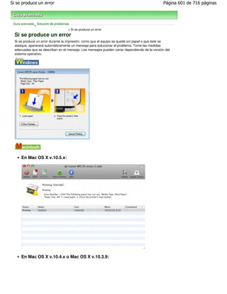 Si se produce un error                                                                          Página 601 de 716 páginas



 Guía avanzada Solución de problemas
              >
                                    > Si se produce un error
  Si se produce un error
  Si se produce un error durante la impresión, como que el equipo se quede sin papel o que éste se
  atasque, aparecerá automáticamente un mensaje para solucionar el problema. Tome las medidas
  adecuadas que se describan en el mensaje. Los mensajes pueden variar dependiendo de la versión del
  sistema operativo.




      En Mac OS X v.10.5.x:




      En Mac OS X v.10.4.x o Mac OS X v.10.3.9:
 