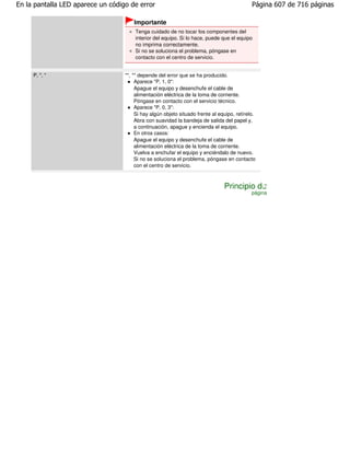 En la pantalla LED aparece un código de error                                                Página 607 de 716 páginas

                                       Importante
                                       Tenga cuidado de no tocar los componentes del
                                       interior del equipo. Si lo hace, puede que el equipo
                                       no imprima correctamente.
                                       Si no se soluciona el problema, póngase en
                                       contacto con el centro de servicio.


     P, *, *                       "*, *" depende del error que se ha producido.
                                        Aparece "P, 1, 0":
                                        Apague el equipo y desenchufe el cable de
                                        alimentación eléctrica de la toma de corriente.
                                        Póngase en contacto con el servicio técnico.
                                        Aparece "P, 0, 3":
                                        Si hay algún objeto situado frente al equipo, retírelo.
                                        Abra con suavidad la bandeja de salida del papel y,
                                        a continuación, apague y encienda el equipo.
                                        En otros casos:
                                        Apague el equipo y desenchufe el cable de
                                        alimentación eléctrica de la toma de corriente.
                                        Vuelva a enchufar el equipo y enciéndalo de nuevo.
                                        Si no se soluciona el problema, póngase en contacto
                                        con el centro de servicio.



                                                                                Principio de
                                                                                             página
 