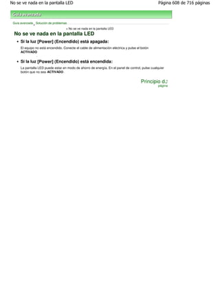 No se ve nada en la pantalla LED                                                                   Página 608 de 716 páginas



 Guía avanzada Solución de problemas
              >
                                    > No se ve nada en la pantalla LED
  No se ve nada en la pantalla LED
      Si la luz [Power] (Encendido) está apagada:
      El equipo no está encendido. Conecte el cable de alimentación eléctrica y pulse el botón
      ACTIVADO
                 .
      Si la luz [Power] (Encendido) está encendida:
      La pantalla LED puede estar en modo de ahorro de energía. En el panel de control, pulse cualquier
      botón que no sea ACTIVADO .


                                                                                        Principio de
                                                                                                   página
 