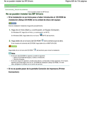 No se pueden instalar los MP Drivers                                                                Página 609 de 716 páginas



 Guía avanzada Solución de problemas
              >
                                    > No se pueden instalar los MP Drivers
  No se pueden instalar los MP Drivers
      Si la instalación no se inicia pese a haber introducido el CD-ROM de
      instalación (Setup CD-ROM) en la unidad de disco del equipo:


      Inicie la instalación mediante el siguiente procedimiento.


       1. Haga clic en Inicio (Start) y, a continuación, en Equipo (Computer).
           En Windows XP, haga clic en Inicio y, a continuación, en Mi PC.

           En Windows 2000, haga doble clic en el icono         Mi PC del escritorio.



       2. Haga doble clic en el icono del CD-ROM                   de la ventana que se abra.
           Si se muestra el contenido del CD-ROM, haga doble clic en MSETUP4.EXE.




      Haga doble clic en el icono del CD-ROM         del escritorio para iniciar la instalación.

           Nota
          Si el icono del CD-ROM no aparece, pruebe lo siguiente:
              Retire el CD-ROM del equipo y vuelva a introducirlo.
              Reinicie el equipo.
          Si el icono sigue sin aparecer, pruebe otros discos y compruebe si éstos aparecen. Si lo hacen,
          significa que existe algún error en el CD-ROM de instalación (Setup CD-ROM) . En este
          caso, póngase en contacto con el centro de servicio.


      Si no se puede pasar de la pantalla Conexión de impresora (Printer
      Connection):
 