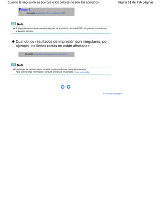 Cuando la impresión es borrosa o los colores no son los correctos                                               Página 61 de 716 páginas

        Paso 4
                Consulte Sustitución de un cartucho FINE .




      Nota
     Si el problema aún no se resuelve después de sustituir el cartucho FINE, póngase en contacto con
     el servicio técnico.




     Cuando los resultados de impresión son irregulares, por
     ejemplo, las líneas rectas no están alineadas:
              Consulte Alineación del cabezal de impresión .




      Nota
     Las tareas de mantenimiento también pueden realizarse desde el ordenador.
     Para obtener más información, consulte el manual en pantalla: Guía avanzada .




                                                                                                   Principio de página
 