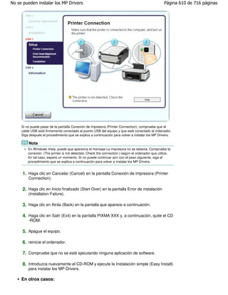 No se pueden instalar los MP Drivers                                                              Página 610 de 716 páginas




     Si no puede pasar de la pantalla Conexión de impresora (Printer Connection), compruebe que el
     cable USB está firmemente conectado al puerto USB del equipo y que esté conectado al ordenador.
     Siga después el procedimiento que se explica a continuación para volver a instalar los MP Drivers.

         Nota
         En Windows Vista, puede que aparezca el mensaje La impresora no se detecta. Compruebe la
         conexión. (The printer is not detected. Check the connection.) según el ordenador que utilice.
         En tal caso, espere un momento. Si no puede continuar aún con el paso siguiente, siga el
         procedimiento que se explica a continuación para volver a instalar los MP Drivers.


     1. Haga clic en Cancelar (Cancel) en la pantalla Conexión de impresora (Printer
         Connection).

     2. Haga clic en Inicio finalizado (Start Over) en la pantalla Error de instalación
         (Installation Failure).

     3. Haga clic en Atrás (Back) en la pantalla que aparece a continuación.

     4. Haga clic en Salir (Exit) en la pantalla PIXMA XXX y, a continuación, quite el CD
         -ROM.

     5. Apague el equipo.

     6. reinicie el ordenador.

     7. Compruebe que no se esté ejecutando ninguna aplicación de software.

     8. Introduzca nuevamente el CD-ROM y ejecute la Instalación simple (Easy Install)
         para instalar los MP Drivers.

     En otros casos:
 