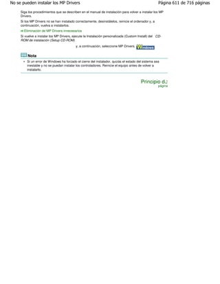 No se pueden instalar los MP Drivers                                                                  Página 611 de 716 páginas

     Siga los procedimientos que se describen en el manual de instalación para volver a instalar los MP
     Drivers.
     Si los MP Drivers no se han instalado correctamente, desinstálelos, reinicie el ordenador y, a
     continuación, vuelva a instalarlos.
       Eliminación de MP Drivers innecesarios
     Si vuelve a instalar los MP Drivers, ejecute la Instalación personalizada (Custom Install) del CD-
     ROM de instalación (Setup CD-ROM)
                                           y, a continuación, seleccione MP Drivers.


         Nota
         Si un error de Windows ha forzado el cierre del instalador, quizás el estado del sistema sea
         inestable y no se puedan instalar los controladores. Reinicie el equipo antes de volver a
         instalarlo.


                                                                                         Principio de
                                                                                                      página
 