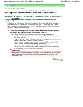 No se puede conectar con el ordenador correctamente                                                    Página 612 de 716 páginas



 Guía avanzada Solución de problemas
              >
                                    > No se puede conectar con el ordenador correctamente
 No se puede conectar con el ordenador correctamente
 La velocidad de impresión o de escaneado es lenta/La conexión USB de alta velocidad n

 ofunciona/               Aparece el mensaje "Este dispositivo puede funcionar más
 rápidamente"
     Si el entorno del sistema no es totalmente compatible con la conexión USB de alta velocidad, el
     equipo funcionará a la velocidad que permite la conexión USB 1.1, que es más lenta. En este
     caso, el equipo funcionará correctamente, pero la velocidad de impresión puede ser más lenta
     debido a la velocidad de comunicación.

         Compruebe: Para asegurarse de que el entorno del sistema admite la conexión
         USB de alta velocidad, compruebe los siguientes aspectos:
                 ¿Admite el puerto USB del ordenador la conexión USB de alta velocidad?
                 ¿Admiten el cable USB y, en su caso, el concentrador USB que utilice, la conexión
                 USB de alta velocidad?
                 Asegúrese de usar un cable USB de alta velocidad homologado. Recomendamos que
                 la longitud del cable no supere los 10 pies / 3 metros.
                 ¿Admite el sistema operativo del ordenador la conexión USB de alta velocidad?
                 Consiga la última actualización e instálela en el ordenador.
                 ¿Funciona correctamente el controlador USB de alta velocidad?
                 Obtenga la versión más reciente del controlador USB de alta velocidad compatible
                 con el hardware y vuelva a instalarlo en el ordenador.
             Importante
              Para obtener más información sobre la conexión USB de alta velocidad del entorno del
              sistema, póngase en contacto con el fabricante del ordenador, del cable USB o del
              concentrador USB.


                                                                                        Principio de
                                                                                                       página
 