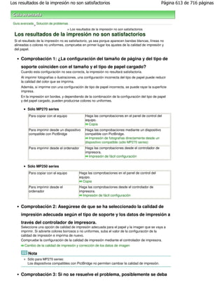 Los resultados de la impresión no son satisfactorios                                                   Página 613 de 716 páginas



 Guía avanzada Solución de problemas
              >
                                    > Los resultados de la impresión no son satisfactorios
  Los resultados de la impresión no son satisfactorios
  Si el resultado de la impresión no es satisfactorio, ya sea porque aparecen bandas blancas, líneas no
  alineadas o colores no uniformes, compruebe en primer lugar los ajustes de la calidad de impresión y
  del papel.

      Comprobación 1: ¿La configuración del tamaño de página y del tipo de
      soporte coinciden con el tamaño y el tipo de papel cargado?
      Cuando esta configuración no sea correcta, la impresión no resultará satisfactoria.
      Al imprimir fotografías o ilustraciones, una configuración incorrecta del tipo de papel puede reducir
      la calidad del color que se imprima.
      Además, si imprime con una configuración de tipo de papel incorrecta, se puede rayar la superficie
      impresa.
      En la impresión sin bordes, y dependiendo de la combinación de la configuración del tipo de papel
      y del papel cargado, pueden producirse colores no uniformes.

          Sólo MP270 series
           Para copiar con el equipo              Haga las comprobaciones en el panel de control del
                                                  equipo.
                                                    Copia
           Para imprimir desde un dispositivo     Haga las comprobaciones mediante un dispositivo
           compatible con PictBridge              compatible con PictBridge.
                                                     Impresión de fotografías directamente desde un
                                                  dispositivo compatible (sólo MP270 series)
           Para imprimir desde el ordenador       Haga las comprobaciones desde el controlador de
                                                  impresora.
                                                    Impresión de fácil configuración

          Sólo MP250 series
           Para copiar con el equipo          Haga las comprobaciones en el panel de control del
                                              equipo.
                                                Copia
           Para imprimir desde el             Haga las comprobaciones desde el controlador de
           ordenador                          impresora.
                                                Impresión de fácil configuración


      Comprobación 2: Asegúrese de que se ha seleccionado la calidad de
      impresión adecuada según el tipo de soporte y los datos de impresión a
      través del controlador de impresora.
      Seleccione una opción de calidad de impresión adecuada para el papel y la imagen que se vaya a
      imprimir. Si advierte colores borrosos o no uniformes, suba el valor de la configuración de la
      calidad de impresión e imprima de nuevo.
      Compruebe la configuración de la calidad de impresión mediante el controlador de impresora.
        Cambio de la calidad de impresión y corrección de los datos de imagen

           Nota
          Sólo para MP270 series:
          Los dispositivos compatibles con PictBridge no permiten cambiar la calidad de impresión.


      Comprobación 3: Si no se resuelve el problema, posiblemente se deba
 