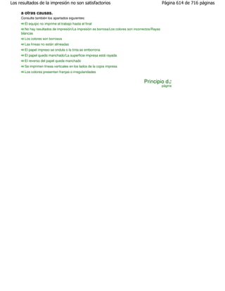 Los resultados de la impresión no son satisfactorios                                               Página 614 de 716 páginas

     a otras causas.
     Consulte también los apartados siguientes:
       El equipo no imprime el trabajo hasta el final
        No hay resultados de impresión/La impresión es borrosa/Los colores son incorrectos/Rayas
     blancas
       Los colores son borrosos
       Las líneas no están alineadas
       El papel impreso se ondula o la tinta se emborrona
       El papel queda manchado/La superficie impresa está rayada
       El reverso del papel queda manchado
       Se imprimen líneas verticales en los lados de la copia impresa
       Los colores presentan franjas o irregularidades

                                                                                     Principio de
                                                                                                   página
 