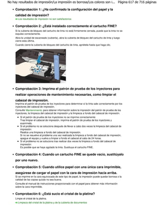 No hay resultados de impresión/La impresión es borrosa/Los colores son i... Página 617 de 716 páginas

     Comprobación 1: ¿Ha confirmado la configuración del papel y la
     calidad de impresión?
       Los resultados de impresión no son satisfactorios


     Comprobación 2: ¿Está instalado correctamente el cartucho FINE?
     Si la cubierta de bloqueo del cartucho de tinta no está firmemente cerrada, puede que la tinta no se
     expulse correctamente.
     Abra la unidad de escaneado (cubierta), abra la cubierta de bloqueo del cartucho de tinta y luego
     cierre esta última.
     Cuando cierre la cubierta de bloqueo del cartucho de tinta, apriétela hasta que haga clic.




     Comprobación 3: Imprima el patrón de prueba de los inyectores para
     realizar operaciones de mantenimiento necesarias, como limpiar el
     cabezal de impresión.
     Imprima el patrón de prueba de los inyectores para determinar si la tinta sale correctamente por los
     inyectores del cabezal de impresión.
     Consulte Mantenimiento para obtener información sobre la impresión del patrón de prueba de los
     inyectores, la limpieza del cabezal de impresión y la limpieza a fondo del cabezal de impresión.
         Si el patrón de prueba de los inyectores no se imprime correctamente:
         Tras limpiar el cabezal de impresión, imprima el patrón de prueba de los inyectores y
         examínelo.
         Si el problema no se soluciona después de llevar a cabo dos veces la limpieza del cabezal de
         impresión:
         Realice una limpieza a fondo del cabezal de impresión.
         Si no se resuelve el problema una vez realizada la limpieza a fondo del cabezal de impresión,
         apague el equipo y vuelva a limpiar a fondo el cabezal al cabo de 24 horas.
         Si el problema no se soluciona tras realizar dos veces la limpieza a fondo del cabezal de
         impresión:
         Es posible que se haya agotado la tinta. Sustituya el cartucho FINE.


     Comprobación 4: Cuando un cartucho FINE se quede vacío, sustitúyalo
     por uno nuevo.

     Comprobación 5: Cuando utilice papel con una única cara imprimible,
     asegúrese de cargar el papel con la cara de impresión hacia arriba.
     Si se imprime en la cara equivocada de este tipo de papel, la impresión puede quedar borrosa o la
     calidad de las copias quizás no sea buena.
     Consulte el manual de instrucciones proporcionado con el papel para obtener más información
     sobre la cara imprimible.

     Comprobación 6: ¿Está sucio el cristal de la platina?
     Limpie el cristal de la platina.
       Limpieza del cristal de la platina y de la cubierta de documentos
 