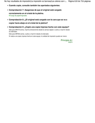 No hay resultados de impresión/La impresión es borrosa/Los colores son i... Página 618 de 716 páginas

     Cuando copie, consulte también los apartados siguientes:

     Comprobación 7: Asegúrese de que el original esté cargado
     correctamente en el cristal de la platina.
       Carga de papel/originales

     Comprobación 8: ¿El original está cargado con la cara que se va a
     copiar hacia abajo en el cristal de la platina?

     Comprobación 9: ¿Copió una copia impresa hecha con este equipo?
     Sólo para MP270 series, imprima directamente desde la cámara digital o vuelva a imprimir desde
     el ordenador.
     Sólo para MP250 series, vuelva a imprimir desde el ordenador.
     Si realiza una copia impresa hecha en este equipo, la calidad de impresión puede ser menor.


                                                                                      Principio de
                                                                                                   página
 