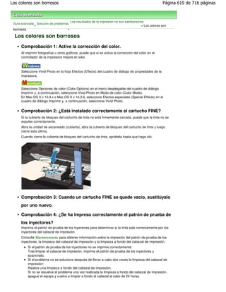 Los colores son borrosos                                                                               Página 619 de 716 páginas



                                       Los resultados de la impresión no son satisfactorios
 Guía avanzada Solución de problemas
              >                                                                          > Los colores son
 borrosos                          >

  Los colores son borrosos
     Comprobación 1: Active la corrección del color.
     Al imprimir fotografías u otros gráficos, puede que si se activa la corrección del color en el
     controlador de la impresora mejore el color.



     Seleccione Vivid Photo en la hoja Efectos (Effects) del cuadro de diálogo de propiedades de la
     impresora.


     Seleccione Opciones de color (Color Options) en el menú desplegable del cuadro de diálogo
     Imprimir y, a continuación, seleccione Vivid Photo en Modo de color (Color Mode).
     En Mac OS X v 10.4.x o Mac OS X v 10.3.9, seleccione Efectos especiales (Special Effects) en el
     cuadro de diálogo Imprimir y, a continuación, seleccione Vivid Photo.


     Comprobación 2: ¿Está instalado correctamente el cartucho FINE?
     Si la cubierta de bloqueo del cartucho de tinta no está firmemente cerrada, puede que la tinta no se
     expulse correctamente.
     Abra la unidad de escaneado (cubierta), abra la cubierta de bloqueo del cartucho de tinta y luego
     cierre esta última.
     Cuando cierre la cubierta de bloqueo del cartucho de tinta, apriétela hasta que haga clic.




     Comprobación 3: Cuando un cartucho FINE se quede vacío, sustitúyalo
     por uno nuevo.

     Comprobación 4: ¿Se ha impreso correctamente el patrón de prueba de
     los inyectores?
     Imprima el patrón de prueba de los inyectores para determinar si la tinta sale correctamente por los
     inyectores del cabezal de impresión.
     Consulte Mantenimiento para obtener información sobre la impresión del patrón de prueba de los
     inyectores, la limpieza del cabezal de impresión y la limpieza a fondo del cabezal de impresión.
          Si el patrón de prueba de los inyectores no se imprime correctamente:
          Tras limpiar el cabezal de impresión, imprima el patrón de prueba de los inyectores y
          examínelo.
          Si el problema no se soluciona después de llevar a cabo dos veces la limpieza del cabezal de
          impresión:
          Realice una limpieza a fondo del cabezal de impresión.
          Si no se resuelve el problema una vez realizada la limpieza a fondo del cabezal de impresión,
          apague el equipo y vuelva a limpiar a fondo el cabezal al cabo de 24 horas.
 