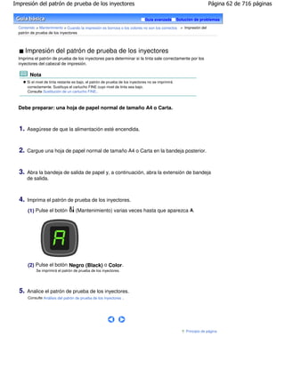 Impresión del patrón de prueba de los inyectores                                                                       Página 62 de 716 páginas

                                                                                 Guía avanzada        Solución de problemas

  Contenido > Mantenimiento > Cuando la impresión es borrosa o los colores no son los correctos > Impresión del
  patrón de prueba de los inyectores



       Impresión del patrón de prueba de los inyectores
  Imprima el patrón de prueba de los inyectores para determinar si la tinta sale correctamente por los
  inyectores del cabezal de impresión.

        Nota
       Si el nivel de tinta restante es bajo, el patrón de prueba de los inyectores no se imprimirá
       correctamente. Sustituya el cartucho FINE cuyo nivel de tinta sea bajo.
       Consulte Sustitución de un cartucho FINE .



  Debe preparar: una hoja de papel normal de tamaño A4 o Carta.



  1.   Asegúrese de que la alimentación esté encendida.



  2.   Cargue una hoja de papel normal de tamaño A4 o Carta en la bandeja posterior.



  3.   Abra la bandeja de salida de papel y, a continuación, abra la extensión de bandeja
       de salida.



  4.   Imprima el patrón de prueba de los inyectores.

       (1) Pulse el botón            (Mantenimiento) varias veces hasta que aparezca A.




       (2) Pulse el botón Negro (Black) o Color .
            Se imprimirá el patrón de prueba de los inyectores.




  5.   Analice el patrón de prueba de los inyectores.
       Consulte Análisis del patrón de prueba de los inyectores .




                                                                                                          Principio de página
 