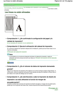 Las líneas no están alineadas                                                                           Página 621 de 716 páginas



                                       Los resultados de la impresión no son satisfactorios
 Guía avanzada Solución de problemas
              >                                                                          > Las líneas no están
 alineadas                         >

  Las líneas no están alineadas




     Comprobación 1: ¿Ha confirmado la configuración del papel y la
     calidad de impresión?
        Los resultados de impresión no son satisfactorios


     Comprobación 2: Ejecute la alineación del cabezal de impresión.
     Si no alinea el cabezal de impresión después de la instalación, puede que las líneas rectas no se
     impriman alineadas.
        Alineación del cabezal de impresión

          Nota
          Si el problema no se soluciona después de alinear el cabezal de impresión, realice la
          alineación de forma manual, tal como se indica en Alineación de la posición de los cabezales
          de impresión .




     Comprobación 3: ¿Es el volumen de datos de impresión demasiado
     grande?
     Haga clic en Opciones de impresión (Print Options) en la ficha Configurar página (Page Setup). A
     continuación, active la casilla de verificación Evitar pérdida de datos de impresión (Prevent loss of
     print data) en el cuadro de diálogo que se muestra.


     Comprobación 4: ¿Se está llevando a cabo la impresión de diseño de
     impresión o se está utilizando la función de margen de
     encuadernación?
     Cuando se utilizan las funciones de impresión de diseño de página o margen de encuadernación,
     puede que no se impriman las líneas finas. Intente ensanchar las líneas del documento.

                                                                                           Principio de
                                                                                                        página
 