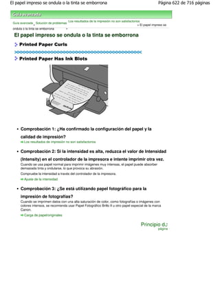 El papel impreso se ondula o la tinta se emborrona                                                      Página 622 de 716 páginas



                                       Los resultados de la impresión no son satisfactorios
 Guía avanzada Solución de problemas
                 >                                                                       > El papel impreso se
 ondula o la tinta se emborrona    >

  El papel impreso se ondula o la tinta se emborrona




     Comprobación 1: ¿Ha confirmado la configuración del papel y la
     calidad de impresión?
        Los resultados de impresión no son satisfactorios


     Comprobación 2: Si la intensidad es alta, reduzca el valor de Intensidad
     (Intensity) en el controlador de la impresora e intente imprimir otra vez.
     Cuando se usa papel normal para imprimir imágenes muy intensas, el papel puede absorber
     demasiada tinta y ondularse, lo que provoca su abrasión.
     Compruebe la intensidad a través del controlador de la impresora.
        Ajuste de la intensidad

     Comprobación 3: ¿Se está utilizando papel fotográfico para la
     impresión de fotografías?
     Cuando se imprimen datos con una alta saturación de color, como fotografías o imágenes con
     colores intensos, se recomienda usar Papel Fotográfico Brillo II u otro papel especial de la marca
     Canon.
        Carga de papel/originales

                                                                                           Principio de
                                                                                                        página
 