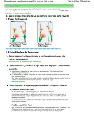 El papel queda manchado/La superficie impresa está rayada                                                Página 623 de 716 páginas



                                         Los resultados de la impresión no son satisfactorios
 Guía avanzada Solución de problemas
              >                                                                            > El papel queda
                                       >
 manchado/La superficie impresa está rayada
 El papel queda manchado/La superficie impresa está rayada




      Comprobación 1: ¿Ha confirmado la configuración del papel y la
      calidad de impresión?
         Los resultados de impresión no son satisfactorios


      Comprobación 2: ¿Se utiliza el tipo adecuado de papel? Compruebe lo
      siguiente:
           Compruebe si el papel en el que imprime es adecuado para el fin de su impresión.
              Carga de papel/originales
           En la impresión sin bordes, asegúrese de que el papel que está utilizando es adecuado para
           este tipo de impresión.
           Si el papel que utiliza no es el adecuado para la impresión sin bordes, puede que disminuya la
           calidad de impresión en los márgenes superior e inferior del papel.
              Área de impresión

      Comprobación 3: Cargue el papel después de corregir su curvatura.

           Para Papel normal (Plain Paper)
           Dé la vuelta al papel y vuelva a cargarlo para imprimir en la otra cara.
           Si se deja el papel cargado en la bandeja posterior durante mucho tiempo puede que se
           ondule. Si esto ocurre, cargue el papel con la otra cara hacia arriba. Es posible que esto
           resuelva el problema.
           Se recomienda volver a colocar en el paquete el papel que no se utilice y mantenerlo sobre
           una superficie nivelada.

           Para Otro papel (Other Paper)
           Si la curvatura en las cuatro esquinas del papel tiene una altura mayor que 0,1 pulgadas/3 mm
           (A), puede que el papel se manche o que no entre correctamente. En tal caso, siga el
           procedimiento que se describe a continuación para corregir la curvatura del papel.
 