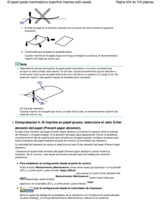 El papel queda manchado/La superficie impresa está rayada                                             Página 624 de 716 páginas




           1. Enrolle el papel en la dirección opuesta a la curvatura tal como muestra la siguiente
              ilustración.




           2. Compruebe que el papel ha quedado plano.
              Cuando imprima en el papel al que se le haya corregido la curvatura, le recomendamos
              imprimir las hojas de una en una.

         Nota
         Dependiendo del tipo de soporte, el papel puede mancharse o no entrar correctamente
         aunque no esté curvado hacia dentro. En tal caso, siga el procedimiento que se describe a
         continuación para curvar el papel hacia fuera con una altura no superior a 0,1 pulg./3 mm (B)
         antes de imprimir. Esto podría mejorar el resultado de la impresión.




         (C) Cara de impresión
         Cuando imprima en el papel que se ha curvado hacia fuera, le recomendamos imprimir las
         hojas de una en una.


     Comprobación 4: Si imprime en papel grueso, seleccione el valor Evitar
     abrasión del papel (Prevent paper abrasion).
     Si elige Evitar abrasión del papel (Prevent paper abrasion) aumentará el espacio entre el cabezal
     de impresión y el papel cargado. Si la abrasión del papel sigue apareciendo incluso al establecer
     correctamente el tipo de soporte para que coincida con el papel cargado, configure el equipo para
     evitar la abrasión del papel mediante el panel de control o el controlador de impresora.
     La velocidad de impresión se reduce si selecciona el valor Evitar abrasión del papel (Prevent paper
     abrasion).
     * Desactive el ajuste Evitar abrasión del papel (Prevent paper abrasion) cuando finalice la
     impresión. De lo contrario, este ajuste permanece activado para los trabajos de impresión
     posteriores.

         Para establecer la configuración desde el panel de control
         Pulse el botón Mantenimiento (Maintenance) varias veces hasta que aparezca r en la pantalla
         LED y, a continuación, pulse el botón Negro (Black)
                                                               para activar la función Evitar abrasión del
                                           Mantenimiento (Maintenance)
         papel.                                                             varias veces hasta que
         Para desactivarla, pulse el botón
                                                                          Color.
         aparezca r en la pantalla LED y, a continuación, pulse el botón
         Para establecer la configuración desde el controlador de impresora

         Abra el cuadro de diálogo de propiedades de la impresora y en Configuración personalizada
         (Custom Settings), en la hoja Mantenimiento (Maintenance), seleccione la casilla de
 