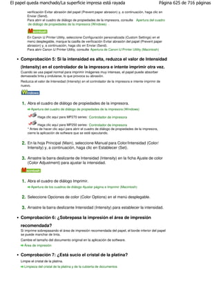 El papel queda manchado/La superficie impresa está rayada                                              Página 625 de 716 páginas

         verificación Evitar abrasión del papel (Prevent paper abrasion) y, a continuación, haga clic en
         Enviar (Send).
         Para abrir el cuadro de diálogo de propiedades de la impresora, consulte Apertura del cuadro
          de diálogo de propiedades de la impresora (Windows) .



         En Canon IJ Printer Utility, seleccione Configuración personalizada (Custom Settings) en el
         menú desplegable, marque la casilla de verificación Evitar abrasión del papel (Prevent paper
         abrasion) y, a continuación, haga clic en Enviar (Send).
         Para abrir Canon IJ Printer Utility, consulte Apertura de Canon IJ Printer Utility (Macintosh)
                                                                                                       .

     Comprobación 5: Si la intensidad es alta, reduzca el valor de Intensidad
     (Intensity) en el controlador de la impresora e intente imprimir otra vez.
     Cuando se usa papel normal para imprimir imágenes muy intensas, el papel puede absorber
     demasiada tinta y ondularse, lo que provoca su abrasión.
     Reduzca el valor de Intensidad (Intensity) en el controlador de la impresora e intente imprimir de
     nuevo.




     1. Abra el cuadro de diálogo de propiedades de la impresora.
            Apertura del cuadro de diálogo de propiedades de la impresora (Windows)

                 Haga clic aquí para MP270 series: Controlador de impresora

                  Haga clic aquí para MP250 series: Controlador de impresora
          * Antes de hacer clic aquí para abrir el cuadro de diálogo de propiedades de la impresora,
          cierre la aplicación de software que se esté ejecutando.


     2. En la hoja Principal (Main), seleccione Manual para Color/Intensidad (Color/
          Intensity) y, a continuación, haga clic en Establecer (Set).

     3. Arrastre la barra deslizante de Intensidad (Intensity) en la ficha Ajuste de color
          (Color Adjustment) para ajustar la intensidad.



     1. Abra el cuadro de diálogo Imprimir.
            Apertura de los cuadros de diálogo Ajustar página e Imprimir (Macintosh)


     2. Seleccione Opciones de color (Color Options) en el menú desplegable.

     3. Arrastre la barra deslizante Intensidad (Intensity) para establecer la intensidad.

     Comprobación 6: ¿Sobrepasa la impresión el área de impresión
     recomendada?
     Si imprime sobrepasando el área de impresión recomendada del papel, el borde inferior del papel
     se puede manchar de tinta.
     Cambie el tamaño del documento original en la aplicación de software.
       Área de impresión

     Comprobación 7: ¿Está sucio el cristal de la platina?
     Limpie el cristal de la platina.
       Limpieza del cristal de la platina y de la cubierta de documentos
 