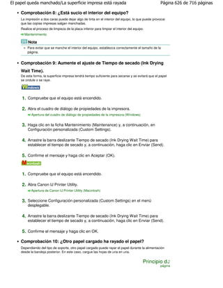 El papel queda manchado/La superficie impresa está rayada                                           Página 626 de 716 páginas

     Comprobación 8: ¿Está sucio el interior del equipo?
     La impresión a dos caras puede dejar algo de tinta en el interior del equipo, lo que puede provocar
     que las copias impresas salgan manchadas.
     Realice el proceso de limpieza de la placa inferior para limpiar el interior del equipo.
       Mantenimiento

          Nota
         Para evitar que se manche el interior del equipo, establezca correctamente el tamaño de la
         página.


     Comprobación 9: Aumente el ajuste de Tiempo de secado (Ink Drying
     Wait Time).
     De esta forma, la superficie impresa tendrá tiempo suficiente para secarse y se evitará que el papel
     se ondule o se raye.




     1. Compruebe que el equipo está encendido.

     2. Abra el cuadro de diálogo de propiedades de la impresora.
            Apertura del cuadro de diálogo de propiedades de la impresora (Windows)


     3. Haga clic en la ficha Mantenimiento (Maintenance) y, a continuación, en
         Configuración personalizada (Custom Settings).

     4. Arrastre la barra deslizante Tiempo de secado (Ink Drying Wait Time) para
         establecer el tiempo de secado y, a continuación, haga clic en Enviar (Send).

     5. Confirme el mensaje y haga clic en Aceptar (OK).



     1. Compruebe que el equipo está encendido.

     2. Abra Canon IJ Printer Utility.
            Apertura de Canon IJ Printer Utility (Macintosh)


     3. Seleccione Configuración personalizada (Custom Settings) en el menú
         desplegable.

     4. Arrastre la barra deslizante Tiempo de secado (Ink Drying Wait Time) para
         establecer el tiempo de secado y, a continuación, haga clic en Enviar (Send).

     5. Confirme el mensaje y haga clic en OK.

     Comprobación 10: ¿Otro papel cargado ha rayado el papel?
     Dependiendo del tipo de soporte, otro papel cargado puede rayar el papel durante la alimentación
     desde la bandeja posterior. En este caso, cargue las hojas de una en una.


                                                                                            Principio de
                                                                                                    página
 