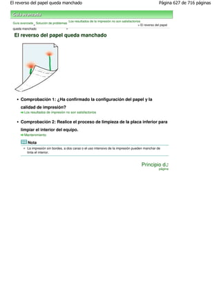 El reverso del papel queda manchado                                                                      Página 627 de 716 páginas



                                       Los resultados de la impresión no son satisfactorios
 Guía avanzada Solución de problemas
              >                                                                          > El reverso del papel
 queda manchado                    >

 El reverso del papel queda manchado




     Comprobación 1: ¿Ha confirmado la configuración del papel y la
     calidad de impresión?
        Los resultados de impresión no son satisfactorios


     Comprobación 2: Realice el proceso de limpieza de la placa inferior para
     limpiar el interior del equipo.
        Mantenimiento

          Nota
          La impresión sin bordes, a dos caras o el uso intensivo de la impresión pueden manchar de
          tinta el interior.


                                                                                            Principio de
                                                                                                        página
 
