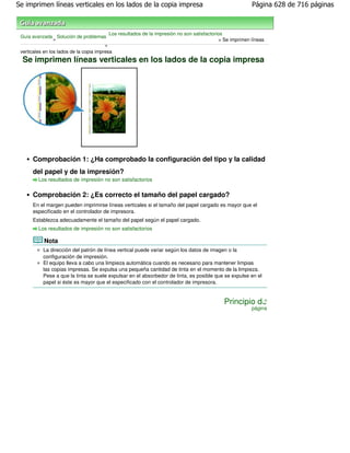 Se imprimen líneas verticales en los lados de la copia impresa                                             Página 628 de 716 páginas



                                           Los resultados de la impresión no son satisfactorios
 Guía avanzada Solución de problemas
                 >                                                                           > Se imprimen líneas
                                         >
 verticales en los lados de la copia impresa
  Se imprimen líneas verticales en los lados de la copia impresa




      Comprobación 1: ¿Ha comprobado la configuración del tipo y la calidad
      del papel y de la impresión?
         Los resultados de impresión no son satisfactorios


      Comprobación 2: ¿Es correcto el tamaño del papel cargado?
      En el margen pueden imprimirse líneas verticales si el tamaño del papel cargado es mayor que el
      especificado en el controlador de impresora.
      Establezca adecuadamente el tamaño del papel según el papel cargado.
         Los resultados de impresión no son satisfactorios

           Nota
           La dirección del patrón de línea vertical puede variar según los datos de imagen o la
           configuración de impresión.
           El equipo lleva a cabo una limpieza automática cuando es necesario para mantener limpias
           las copias impresas. Se expulsa una pequeña cantidad de tinta en el momento de la limpieza.
           Pese a que la tinta se suele expulsar en el absorbedor de tinta, es posible que se expulse en el
           papel si éste es mayor que el especificado con el controlador de impresora.


                                                                                              Principio de
                                                                                                           página
 