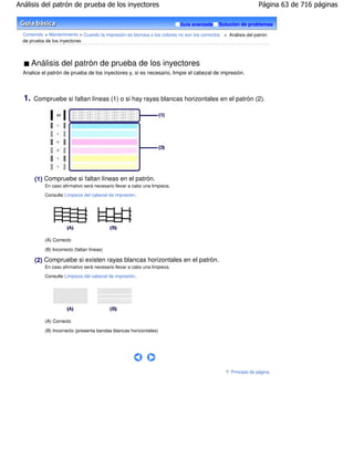 Análisis del patrón de prueba de los inyectores                                                                  Página 63 de 716 páginas

                                                                            Guía avanzada     Solución de problemas

  Contenido > Mantenimiento > Cuando la impresión es borrosa o los colores no son los correctos > Análisis del patrón
  de prueba de los inyectores



       Análisis del patrón de prueba de los inyectores
  Analice el patrón de prueba de los inyectores y, si es necesario, limpie el cabezal de impresión.



  1.   Compruebe si faltan líneas (1) o si hay rayas blancas horizontales en el patrón (2).




       (1) Compruebe si faltan líneas en el patrón.
            En caso afirmativo será necesario llevar a cabo una limpieza.

            Consulte Limpieza del cabezal de impresión .




            (A) Correcto
            (B) Incorrecto (faltan líneas)

       (2) Compruebe si existen rayas blancas horizontales en el patrón.
            En caso afirmativo será necesario llevar a cabo una limpieza.

            Consulte Limpieza del cabezal de impresión .




            (A) Correcto
            (B) Incorrecto (presenta bandas blancas horizontales)




                                                                                                    Principio de página
 