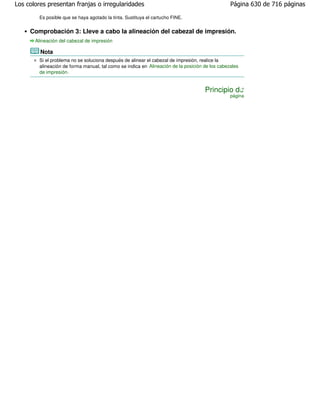 Los colores presentan franjas o irregularidades                                                 Página 630 de 716 páginas

        Es posible que se haya agotado la tinta. Sustituya el cartucho FINE.


     Comprobación 3: Lleve a cabo la alineación del cabezal de impresión.
       Alineación del cabezal de impresión

         Nota
        Si el problema no se soluciona después de alinear el cabezal de impresión, realice la
        alineación de forma manual, tal como se indica en Alineación de la posición de los cabezales
        de impresión .


                                                                                    Principio de
                                                                                                página
 