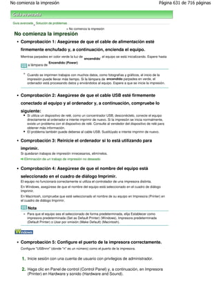 No comienza la impresión                                                                              Página 631 de 716 páginas



 Guía avanzada Solución de problemas
              >
                                    > No comienza la impresión
 No comienza la impresión
      Comprobación 1: Asegúrese de que el cable de alimentación esté
      firmemente enchufado y, a continuación, encienda el equipo.
      Mientras parpadea en color verde la luz de            , el equipo se está inicializando. Espere hasta
                                                   encendido
                          Encendido (Power)
      que la lámpara de

           Nota                            deje de parpadear y permanezca iluminada en verde.
          Cuando se imprimen trabajos con muchos datos, como fotografías y gráficos, el inicio de la
          impresión puede llevar más tiempo. Si la lámpara de encendido parpadea en verde, el
          ordenador está procesando datos y enviándolos al equipo. Espere a que se inicie la impresión.


      Comprobación 2: Asegúrese de que el cable USB esté firmemente
      conectado al equipo y al ordenador y, a continuación, compruebe lo
      siguiente:
          Si utiliza un dispositivo de relé, como un concentrador USB, desconéctelo, conecte el equipo
          directamente al ordenador e intente imprimir de nuevo. Si la impresión se inicia normalmente,
          existe un problema con el dispositivo de relé. Consulte al vendedor del dispositivo de relé para
          obtener más información.
          El problema también puede deberse al cable USB. Sustitúyalo e intente imprimir de nuevo.

      Comprobación 3: Reinicie el ordenador si lo está utilizando para
      imprimir.
      Si quedaran trabajos de impresión innecesarios, elimínelos.
        Eliminación de un trabajo de impresión no deseado

      Comprobación 4: Asegúrese de que el nombre del equipo está
      seleccionado en el cuadro de diálogo Imprimir.
      El equipo no funcionará correctamente si utiliza el controlador de una impresora distinta.
      En Windows, asegúrese de que el nombre del equipo está seleccionado en el cuadro de diálogo
      Imprimir.
      En Macintosh, compruebe que esté seleccionado el nombre de su equipo en Impresora (Printer) en
      el cuadro de diálogo Imprimir.

          Nota
          Para que el equipo sea el seleccionado de forma predeterminada, elija Establecer como
          impresora predeterminada (Set as Default Printer) (Windows), Impresora predeterminada
          (Default Printer) o Usar por omisión (Make Default) (Macintosh).




      Comprobación 5: Configure el puerto de la impresora correctamente.
      Configure "USBnnn" (donde "n" es un número) como el puerto de la impresora.


      1. Inicie sesión con una cuenta de usuario con privilegios de administrador.

      2. Haga clic en Panel de control (Control Panel) y, a continuación, en Impresora
          (Printer) en Hardware y sonido (Hardware and Sound).
 