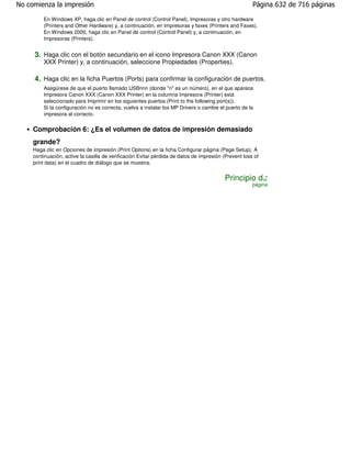 No comienza la impresión                                                                               Página 632 de 716 páginas

         En Windows XP, haga clic en Panel de control (Control Panel), Impresoras y otro hardware
         (Printers and Other Hardware) y, a continuación, en Impresoras y faxes (Printers and Faxes).
         En Windows 2000, haga clic en Panel de control (Control Panel) y, a continuación, en
         Impresoras (Printers).


     3. Haga clic con el botón secundario en el icono Impresora Canon XXX (Canon
         XXX Printer) y, a continuación, seleccione Propiedades (Properties).

     4. Haga clic en la ficha Puertos (Ports) para confirmar la configuración de puertos.
         Asegúrese de que el puerto llamado USBnnn (donde "n" es un número), en el que aparece
         Impresora Canon XXX (Canon XXX Printer) en la columna Impresora (Printer) está
         seleccionado para Imprimir en los siguientes puertos (Print to the following port(s)).
         Si la configuración no es correcta, vuelva a instalar los MP Drivers o cambie el puerto de la
         impresora al correcto.


     Comprobación 6: ¿Es el volumen de datos de impresión demasiado
     grande?
     Haga clic en Opciones de impresión (Print Options) en la ficha Configurar página (Page Setup). A
     continuación, active la casilla de verificación Evitar pérdida de datos de impresión (Prevent loss of
     print data) en el cuadro de diálogo que se muestra.


                                                                                          Principio de
                                                                                                       página
 