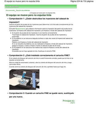 El equipo se mueve pero no expulsa tinta                                                              Página 634 de 716 páginas



 Guía avanzada Solución de problemas
              >
                                    > El equipo se mueve pero no expulsa tinta
  El equipo se mueve pero no expulsa tinta
      Comprobación 1: ¿Están obstruidos los inyectores del cabezal de
      impresión?
      Imprima el patrón de prueba de los inyectores para determinar si la tinta sale correctamente por los
      inyectores del cabezal de impresión.
      Consulte Mantenimiento para obtener información sobre la impresión del patrón de prueba de los
      inyectores, la limpieza del cabezal de impresión y la limpieza a fondo del cabezal de impresión.
          Si el patrón de prueba de los inyectores no se imprime correctamente:
          Tras limpiar el cabezal de impresión, imprima el patrón de prueba de los inyectores y
          examínelo.
          Si el problema no se soluciona después de llevar a cabo dos veces la limpieza del cabezal de
          impresión:
          Realice una limpieza a fondo del cabezal de impresión.
          Si no se resuelve el problema una vez realizada la limpieza a fondo del cabezal de impresión,
          apague el equipo y vuelva a limpiar a fondo el cabezal al cabo de 24 horas.
          Si el problema no se soluciona tras realizar dos veces la limpieza a fondo del cabezal de
          impresión:
          Es posible que se haya agotado la tinta. Sustituya el cartucho FINE.


      Comprobación 2: ¿Está instalado correctamente el cartucho FINE?
      Si la cubierta de bloqueo del cartucho de tinta no está firmemente cerrada, puede que la tinta no se
      expulse correctamente.
      Abra la unidad de escaneado (cubierta), abra la cubierta de bloqueo del cartucho de tinta y luego
      cierre esta última.
      Cuando cierre la cubierta de bloqueo del cartucho de tinta, apriétela hasta que haga clic.




      Comprobación 3: Cuando un cartucho FINE se quede vacío, sustitúyalo
      por uno nuevo.

                                                                                          Principio de
                                                                                                     página
 