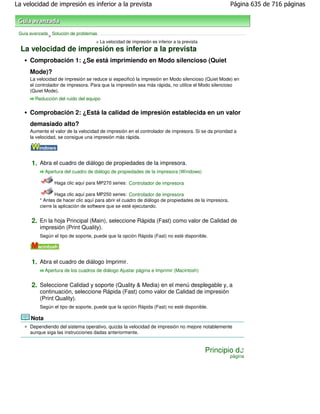La velocidad de impresión es inferior a la prevista                                                     Página 635 de 716 páginas



 Guía avanzada Solución de problemas
              >
                                    > La velocidad de impresión es inferior a la prevista
  La velocidad de impresión es inferior a la prevista
      Comprobación 1: ¿Se está imprimiendo en Modo silencioso (Quiet
      Mode)?
      La velocidad de impresión se reduce si especificó la impresión en Modo silencioso (Quiet Mode) en
      el controlador de impresora. Para que la impresión sea más rápida, no utilice el Modo silencioso
      (Quiet Mode).
         Reducción del ruido del equipo


      Comprobación 2: ¿Está la calidad de impresión establecida en un valor
      demasiado alto?
      Aumente el valor de la velocidad de impresión en el controlador de impresora. Si se da prioridad a
      la velocidad, se consigue una impresión más rápida.




       1. Abra el cuadro de diálogo de propiedades de la impresora.
             Apertura del cuadro de diálogo de propiedades de la impresora (Windows)

                  Haga clic aquí para MP270 series: Controlador de impresora

                   Haga clic aquí para MP250 series: Controlador de impresora
           * Antes de hacer clic aquí para abrir el cuadro de diálogo de propiedades de la impresora,
           cierre la aplicación de software que se esté ejecutando.


       2. En la hoja Principal (Main), seleccione Rápida (Fast) como valor de Calidad de
           impresión (Print Quality).
           Según el tipo de soporte, puede que la opción Rápida (Fast) no esté disponible.




       1. Abra el cuadro de diálogo Imprimir.
             Apertura de los cuadros de diálogo Ajustar página e Imprimir (Macintosh)


       2. Seleccione Calidad y soporte (Quality & Media) en el menú desplegable y, a
           continuación, seleccione Rápida (Fast) como valor de Calidad de impresión
           (Print Quality).
           Según el tipo de soporte, puede que la opción Rápida (Fast) no esté disponible.

      Nota
      Dependiendo del sistema operativo, quizás la velocidad de impresión no mejore notablemente
      aunque siga las instrucciones dadas anteriormente.


                                                                                            Principio de
                                                                                                        página
 