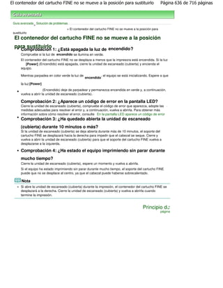 El contenedor del cartucho FINE no se mueve a la posición para sustituirlo                             Página 636 de 716 páginas



 Guía avanzada Solución de problemas
              >
                                    > El contenedor del cartucho FINE no se mueve a la posición para
 sustituirlo
  El contenedor del cartucho FINE no se mueve a la posición
  para sustituirlo
       Comprobación 1: ¿Está apagada la luz de encendido ?
       Compruebe si la luz de encendido se ilumina en verde.
       El contenedor del cartucho FINE no se desplaza a menos que la impresora esté encendida. Si la luz
           [Power] (Encendido) está apagada, cierre la unidad de escaneado (cubierta) y encienda el
       equipo.

       Mientras parpadea en color verde la luz de            , el equipo se está inicializando. Espere a que
                                                    encendido
       la luz [Power]
                       (Encendido) deje de parpadear y permanezca encendida en verde y, a continuación,
       vuelva a abrir la unidad de escaneado (cubierta).

       Comprobación 2: ¿Aparece un código de error en la pantalla LED?
       Cierre la unidad de escaneado (cubierta), compruebe el código de error que aparezca, adopte las .
       medidas adecuadas para resolver el error y, a continuación, vuelva a abrirla. Para obtener más
       información sobre cómo resolver el error, consulte En la pantalla LED aparece un código de error
       Comprobación 3: ¿Ha quedado abierta la unidad de escaneado
       (cubierta) durante 10 minutos o más?
       Si la unidad de escaneado (cubierta) se deja abierta durante más de 10 minutos, el soporte del
       cartucho FINE se desplazará hacia la derecha para impedir que el cabezal se seque. Cierre y
       vuelva a abrir la unidad de escaneado (cubierta) para que el soporte del cartucho FINE vuelva a
       desplazarse a la izquierda.

       Comprobación 4: ¿Ha estado el equipo imprimiendo sin parar durante
       mucho tiempo?
       Cierre la unidad de escaneado (cubierta), espere un momento y vuelva a abrirla.
       Si el equipo ha estado imprimiendo sin parar durante mucho tiempo, el soporte del cartucho FINE
       puede que no se desplace al centro, ya que el cabezal puede haberse sobrecalentado.

       Nota
       Si abre la unidad de escaneado (cubierta) durante la impresión, el contenedor del cartucho FINE se
       desplazará a la derecha. Cierre la unidad de escaneado (cubierta) y vuelva a abrirla cuando
       termine la impresión.


                                                                                          Principio de
                                                                                                       página
 