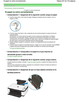 El papel no entra correctamente                                                                        Página 637 de 716 páginas



 Guía avanzada Solución de problemas
              >
                                    > El papel no entra correctamente
  El papel no entra correctamente
      Comprobación 1: Asegúrese de lo siguiente cuando cargue el papel.
          Cuando cargue dos o más hojas de papel, despegue el papel antes de cargarlo, como si
          hojeara un libro.




          Cuando cargue dos hojas o más, asegúrese de que la pila de papel no supere el límite de
          carga del papel.
          No obstante, en función del tipo de papel o de las condiciones ambientales (humedad y
          temperaturas muy elevadas o bajas), puede que la alimentación del papel no se realice
          correctamente a la máxima capacidad. En tales casos, reduzca la cantidad de hojas de papel
          de cada carga a menos de la mitad del límite de carga del papel.
          Cargue siempre el papel en orientación vertical, con independencia de la orientación de
          impresión.
          Cuando cargue el papel en la bandeja posterior, hágalo con la cara de impresión hacia ARRIBA
          y deslice las guías de papel para que queden alineadas con ambas caras del papel.
             Carga de papel/originales

      Comprobación 2: Compruebe si el papel en el que imprime es
      demasiado grueso o está curvado.
        Carga de papel/originales

      Comprobación 3: Asegúrese de lo siguiente cuando cargue sobres.
      Cuando imprima en sobres, consulte Carga de papel/originales y prepare los sobres antes de
      imprimir.
      Una vez haya preparado los sobres, cárguelos con orientación vertical. Si coloca los sobres en
      horizontal, no entrarán correctamente.


      Comprobación 4: Asegúrese de que no haya objetos extraños en la
      bandeja posterior.
 