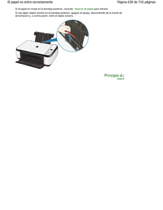 El papel no entra correctamente                                                                    Página 638 de 716 páginas

     Si el papel se rompe en la bandeja posterior, consulte Atascos de papel para retirarlo.
     Si hay algún objeto extraño en la bandeja posterior, apague el equipo, desconéctelo de la fuente de
     alimentación y, a continuación, retire el objeto extraño.




                                                                                        Principio de
                                                                                                   página
 