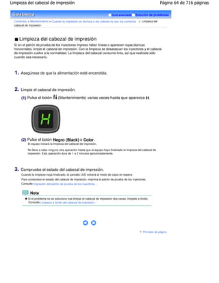 Limpieza del cabezal de impresión                                                                                   Página 64 de 716 páginas

                                                                              Guía avanzada      Solución de problemas

  Contenido > Mantenimiento > Cuando la impresión es borrosa o los colores no son los correctos > Limpieza del
  cabezal de impresión




       Limpieza del cabezal de impresión
  Si en el patrón de prueba de los inyectores impreso faltan líneas o aparecen rayas blancas
  horizontales, limpie el cabezal de impresión. Con la limpieza se desatascan los inyectores y el cabezal
  de impresión vuelve a la normalidad. La limpieza del cabezal consume tinta, así que realícela sólo
  cuando sea necesario.



  1.   Asegúrese de que la alimentación esté encendida.



  2.   Limpie el cabezal de impresión.

       (1) Pulse el botón           (Mantenimiento) varias veces hasta que aparezca H.




       (2) Pulse el botón Negro (Black) o Color .
            El equipo iniciará la limpieza del cabezal de impresión.

            No lleve a cabo ninguna otra operación hasta que el equipo haya finalizado la limpieza del cabezal de
            impresión. Esta operación dura de 1 a 2 minutos aproximadamente.




  3.   Compruebe el estado del cabezal de impresión.
       Cuando la limpieza haya finalizado, la pantalla LED volverá al modo de copia en espera.
       Para comprobar el estado del cabezal de impresión, imprima el patrón de prueba de los inyectores.
       Consulte Impresión del patrón de prueba de los inyectores .


              Nota
            Si el problema no se soluciona tras limpiar el cabezal de impresión dos veces, límpielo a fondo.
            Consulte Limpieza a fondo del cabezal de impresión .




                                                                                                       Principio de página
 
