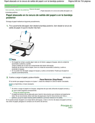 Papel atascado en la ranura de salida del papel o en la bandeja posterior                                Página 640 de 716 páginas



                                       Atascos de papel
 Guía avanzada Solución de problemas
               >                                          > Papel atascado en la ranura de salida del papel o en
 la bandeja posterior              >

  Papel atascado en la ranura de salida del papel o en la bandeja
  posterior
  Extraiga el papel mediante el siguiente procedimiento.


  1. Tire suavemente del papel, bien desde la bandeja posterior, bien desde la ranura de
      salida de papel, lo que le resulte más fácil.




           Nota
           Si el papel se rompe y queda algún resto en el interior, apague el equipo, abra la unidad de
           escaneado (cubierta) y quítelo.
           Tenga cuidado de no tocar los componentes del interior del equipo.
           Después de eliminar todo el papel, cierre la unidad de escaneado (cubierta) y vuelva a
           encender el equipo.
           Si no puede tirar del papel, apague el equipo y vuelva a encenderlo. Puede que el papel se
           expulse automáticamente.


  2. Vuelva a cargar el papel y pulse el botón                                                  del equipo.
                                                          Parar/Reiniciar (Stop/Reset)
      Si ha tenido que apagar el equipo en el paso 1, todos los trabajos en cola se habrán cancelado.
      Vuelva a imprimirlos, si fuera necesario.

           Nota
           Al volver a cargar el papel en el equipo, asegúrese de que está utilizando el papel correcto y
           de que lo está cargando correctamente.
              Carga de papel/originales
           El papel de tamaño A5 es adecuado para imprimir documentos que contienen principalmente
           texto. No se recomienda utilizar este tipo de papel para imprimir documentos con fotos o
           gráficos, ya que la copia impresa podría doblarse y provocar atascos en la salida.
  Si no puede extraer el papel o se rompe dentro del equipo, o bien si el error de atasco de papel continúa
  tras retirar el papel, póngase en contacto con el centro de servicio.


                                                                                             Principio de
                                                                                                         página
 