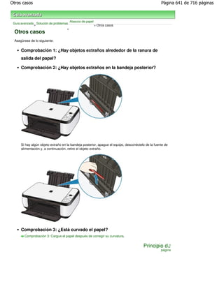 Otros casos                                                                                        Página 641 de 716 páginas



                                       Atascos de papel
 Guía avanzada Solución de problemas
              >                                           > Otros casos
                                   >
 Otros casos
 Asegúrese de lo siguiente:


     Comprobación 1: ¿Hay objetos extraños alrededor de la ranura de
     salida del papel?

     Comprobación 2: ¿Hay objetos extraños en la bandeja posterior?




     Si hay algún objeto extraño en la bandeja posterior, apague el equipo, desconéctelo de la fuente de
     alimentación y, a continuación, retire el objeto extraño.




     Comprobación 3: ¿Está curvado el papel?
        Comprobación 3: Cargue el papel después de corregir su curvatura.


                                                                                       Principio de
                                                                                                   página
 