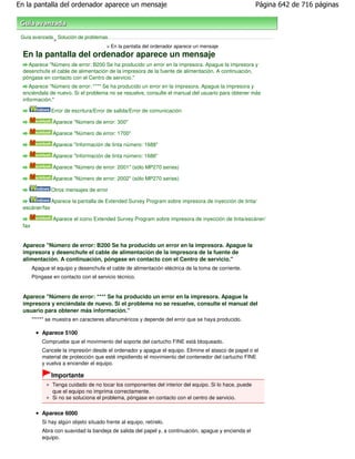 En la pantalla del ordenador aparece un mensaje                                                        Página 642 de 716 páginas



 Guía avanzada Solución de problemas
              >
                                    > En la pantalla del ordenador aparece un mensaje
  En la pantalla del ordenador aparece un mensaje
    Aparece "Número de error: B200 Se ha producido un error en la impresora. Apague la impresora y
  desenchufe el cable de alimentación de la impresora de la fuente de alimentación. A continuación,
  póngase en contacto con el Centro de servicio."
     Aparece "Número de error: **** Se ha producido un error en la impresora. Apague la impresora y
  enciéndala de nuevo. Si el problema no se resuelve, consulte el manual del usuario para obtener más
  información."

                Error de escritura/Error de salida/Error de comunicación

                 Aparece "Número de error: 300"

                 Aparece "Número de error: 1700"

                 Aparece "Información de tinta número: 1688"

                 Aparece "Información de tinta número: 1686"

                 Aparece "Número de error: 2001" (sólo MP270 series)

                 Aparece "Número de error: 2002" (sólo MP270 series)

                Otros mensajes de error

                Aparece la pantalla de Extended Survey Program sobre impresora de inyección de tinta/
  escáner/fax

                 Aparece el icono Extended Survey Program sobre impresora de inyección de tinta/escáner/
  fax


  Aparece "Número de error: B200 Se ha producido un error en la impresora. Apague la
  impresora y desenchufe el cable de alimentación de la impresora de la fuente de
  alimentación. A continuación, póngase en contacto con el Centro de servicio."
        Apague el equipo y desenchufe el cable de alimentación eléctrica de la toma de corriente.
        Póngase en contacto con el servicio técnico.


  Aparece "Número de error: **** Se ha producido un error en la impresora. Apague la
  impresora y enciéndala de nuevo. Si el problema no se resuelve, consulte el manual del
  usuario para obtener más información."
        "****" se muestra en caracteres alfanuméricos y depende del error que se haya producido.

            Aparece 5100
            Compruebe que el movimiento del soporte del cartucho FINE está bloqueado.
            Cancele la impresión desde el ordenador y apague el equipo. Elimine el atasco de papel o el
            material de protección que esté impidiendo el movimiento del contenedor del cartucho FINE
            y vuelva a encender el equipo.

                Importante
                Tenga cuidado de no tocar los componentes del interior del equipo. Si lo hace, puede
                que el equipo no imprima correctamente.
                Si no se soluciona el problema, póngase en contacto con el centro de servicio.


            Aparece 6000
            Si hay algún objeto situado frente al equipo, retírelo.
            Abra con suavidad la bandeja de salida del papel y, a continuación, apague y encienda el
            equipo.
 