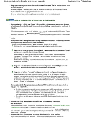 En la pantalla del ordenador aparece un mensaje                                                        Página 643 de 716 páginas

       Aparecen cuatro caracteres alfanuméricos y el mensaje "Se ha producido un error
       en la impresora."
       Apague el equipo y desenchufe el cable de alimentación eléctrica de la toma de corriente.
       Vuelva a enchufar el equipo y enciéndalo de nuevo.
       Si no se soluciona el problema, póngase en contacto con el centro de servicio.



             Error de escritura/Error de salida/Error de comunicación

       Comprobación 1: Si la luz [Power] (Encendido) está apagada, asegúrese de que
       el cable de alimentación esté firmemente enchufado y, a continuación encienda el
       equipo.

       Mientras parpadea en color verde la luz de        , el equipo se está inicializando. Espere
                                              encendido
                               Encendido (Power)
       hasta que la lámpara de                   deje de parpadear y permanezca iluminada en

       verde.
       Comprobación 2: Asegúrese de que el puerto de la impresora esté correctamente
       configurado en el controlador de la impresora.
       * En las instrucciones siguientes, " XXX" equivale al nombre de su equipo.
        1. Inicie sesión con una cuenta de usuario con privilegios de administrador.

        2.   Haga clic en Panel de control (Control Panel) y, a continuación, en Impresora (Printer)
             en Hardware y sonido (Hardware and Sound).
             En Windows XP, haga clic en Panel de control (Control Panel), Impresoras y otro
             hardware (Printers and Other Hardware) y, a continuación, en Impresoras y faxes
             (Printers and Faxes).
             En Windows 2000, haga clic en Panel de control (Control Panel) y, a continuación, en
             Impresoras (Printers).


        3.   Haga clic con el botón secundario en el icono Impresora Canon XXX (Canon XXX
             Printer) y, a continuación, seleccione Propiedades (Properties).


        4.   Haga clic en la ficha Puertos (Ports) para confirmar la configuración de puertos.
             Asegúrese de que el puerto llamado USBnnn (donde "n" es un número), en el que
             aparece Impresora Canon XXX (Canon XXX Printer) en la columna Impresora (Printer)
             está seleccionado para Imprimir en los siguientes puertos (Print to the following port(s)).
             Si la configuración del puerto no es correcta, cámbiela conforme a la interfaz que use o
             vuelva a instalar los MP Drivers.

       Comprobación 3: Asegúrese de que el cable USB esté firmemente conectado al
       equipo y al ordenador.
                Si utiliza un dispositivo de relé, como un concentrador USB, desconéctelo, conecte el
                equipo directamente al ordenador e intente imprimir de nuevo. Si la impresión se
                inicia normalmente, existe un problema con el dispositivo de relé. Consulte al
                vendedor del dispositivo de relé para obtener más información.
                El problema también puede deberse al cable USB. Sustitúyalo e intente imprimir de
                nuevo.

       Comprobación 4: Asegúrese de que los MP Drivers estén instalados
       correctamente.
       Desinstale los MP Drivers siguiendo el procedimiento descrito en Eliminación de MP Drivers
       innecesarios , introduzca el CD-ROM de instalación (Setup CD-ROM)
                                                                              en la unidad de disco
       del ordenador, ejecute la Instalación personalizada (Custom Install) y seleccione MP Drivers
       para volver a instalarlos.
       Comprobación 5: Compruebe el estado del dispositivo en el equipo.
       Siga el procedimiento que se describe a continuación para comprobar el estado del
 